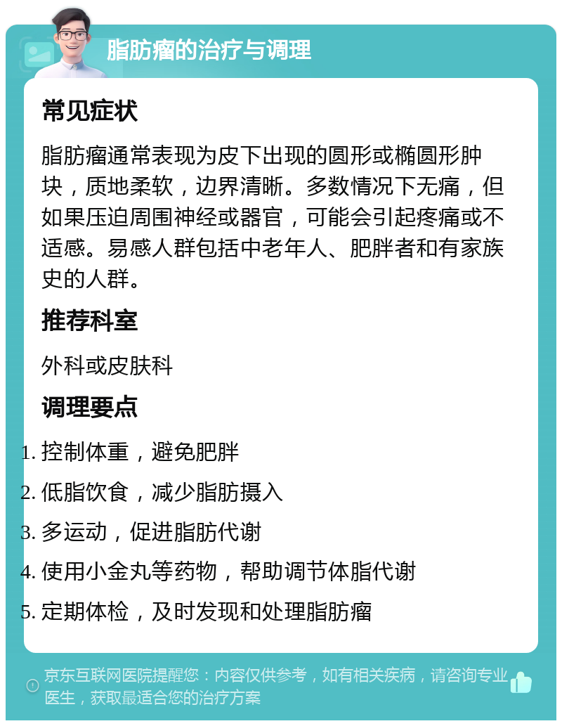 脂肪瘤的治疗与调理 常见症状 脂肪瘤通常表现为皮下出现的圆形或椭圆形肿块，质地柔软，边界清晰。多数情况下无痛，但如果压迫周围神经或器官，可能会引起疼痛或不适感。易感人群包括中老年人、肥胖者和有家族史的人群。 推荐科室 外科或皮肤科 调理要点 控制体重，避免肥胖 低脂饮食，减少脂肪摄入 多运动，促进脂肪代谢 使用小金丸等药物，帮助调节体脂代谢 定期体检，及时发现和处理脂肪瘤