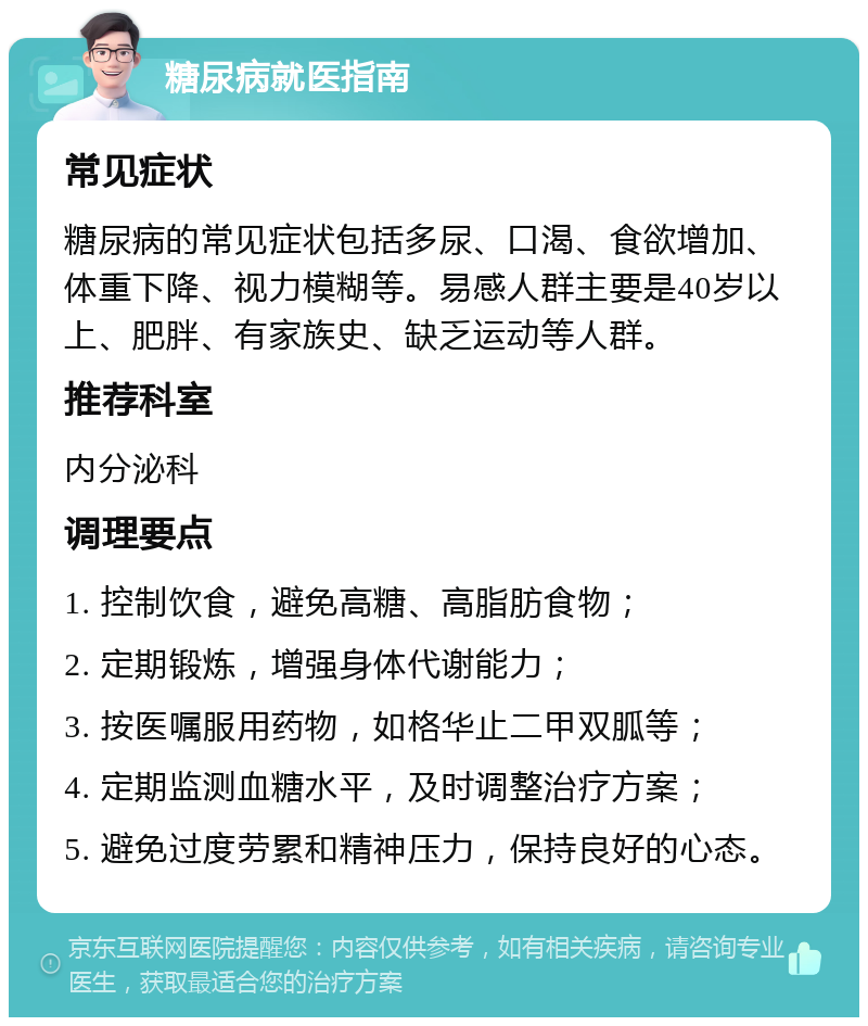 糖尿病就医指南 常见症状 糖尿病的常见症状包括多尿、口渴、食欲增加、体重下降、视力模糊等。易感人群主要是40岁以上、肥胖、有家族史、缺乏运动等人群。 推荐科室 内分泌科 调理要点 1. 控制饮食，避免高糖、高脂肪食物； 2. 定期锻炼，增强身体代谢能力； 3. 按医嘱服用药物，如格华止二甲双胍等； 4. 定期监测血糖水平，及时调整治疗方案； 5. 避免过度劳累和精神压力，保持良好的心态。