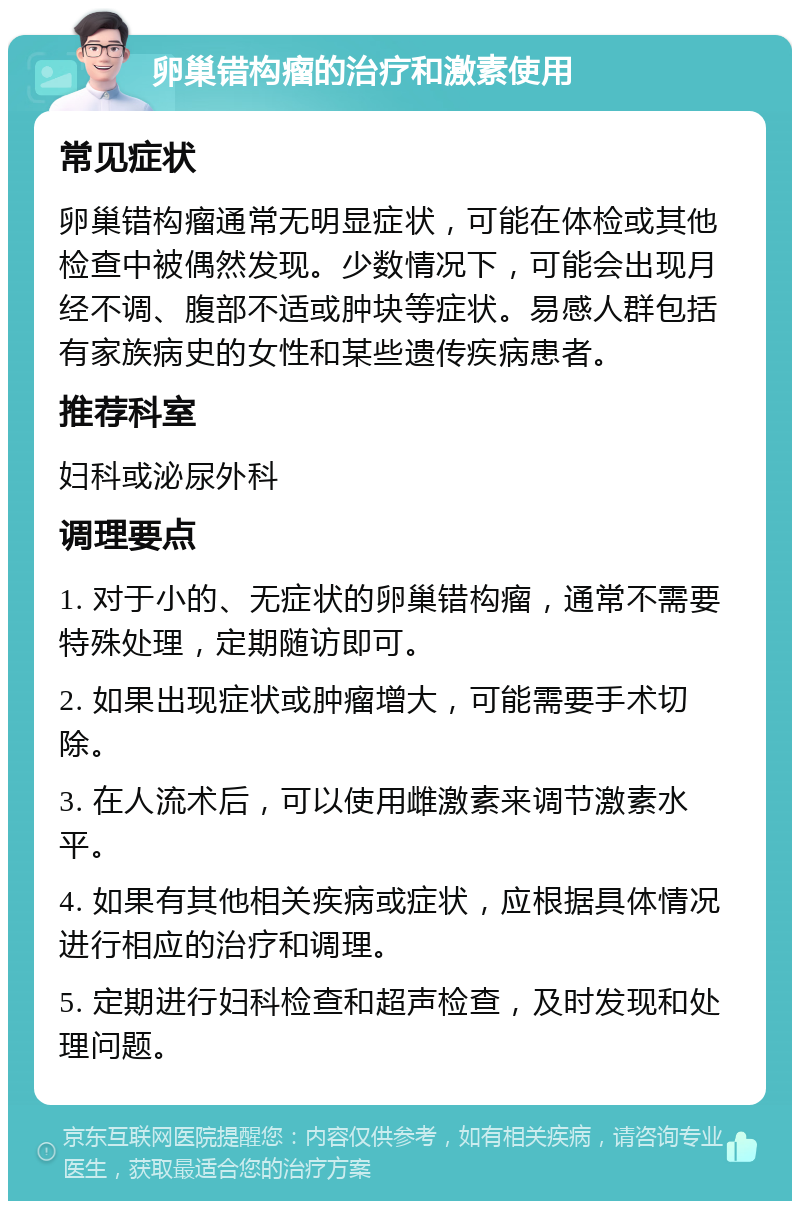 卵巢错构瘤的治疗和激素使用 常见症状 卵巢错构瘤通常无明显症状，可能在体检或其他检查中被偶然发现。少数情况下，可能会出现月经不调、腹部不适或肿块等症状。易感人群包括有家族病史的女性和某些遗传疾病患者。 推荐科室 妇科或泌尿外科 调理要点 1. 对于小的、无症状的卵巢错构瘤，通常不需要特殊处理，定期随访即可。 2. 如果出现症状或肿瘤增大，可能需要手术切除。 3. 在人流术后，可以使用雌激素来调节激素水平。 4. 如果有其他相关疾病或症状，应根据具体情况进行相应的治疗和调理。 5. 定期进行妇科检查和超声检查，及时发现和处理问题。