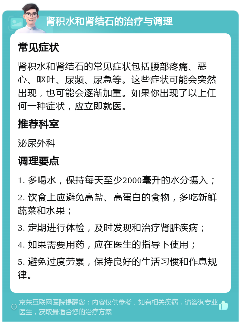 肾积水和肾结石的治疗与调理 常见症状 肾积水和肾结石的常见症状包括腰部疼痛、恶心、呕吐、尿频、尿急等。这些症状可能会突然出现，也可能会逐渐加重。如果你出现了以上任何一种症状，应立即就医。 推荐科室 泌尿外科 调理要点 1. 多喝水，保持每天至少2000毫升的水分摄入； 2. 饮食上应避免高盐、高蛋白的食物，多吃新鲜蔬菜和水果； 3. 定期进行体检，及时发现和治疗肾脏疾病； 4. 如果需要用药，应在医生的指导下使用； 5. 避免过度劳累，保持良好的生活习惯和作息规律。