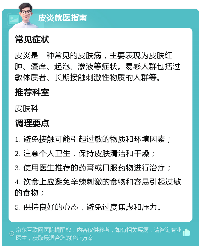 皮炎就医指南 常见症状 皮炎是一种常见的皮肤病，主要表现为皮肤红肿、瘙痒、起泡、渗液等症状。易感人群包括过敏体质者、长期接触刺激性物质的人群等。 推荐科室 皮肤科 调理要点 1. 避免接触可能引起过敏的物质和环境因素； 2. 注意个人卫生，保持皮肤清洁和干燥； 3. 使用医生推荐的药膏或口服药物进行治疗； 4. 饮食上应避免辛辣刺激的食物和容易引起过敏的食物； 5. 保持良好的心态，避免过度焦虑和压力。