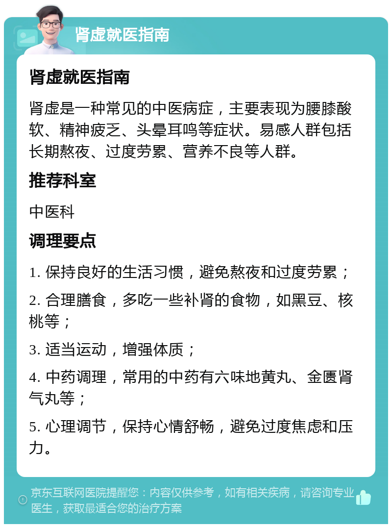 肾虚就医指南 肾虚就医指南 肾虚是一种常见的中医病症，主要表现为腰膝酸软、精神疲乏、头晕耳鸣等症状。易感人群包括长期熬夜、过度劳累、营养不良等人群。 推荐科室 中医科 调理要点 1. 保持良好的生活习惯，避免熬夜和过度劳累； 2. 合理膳食，多吃一些补肾的食物，如黑豆、核桃等； 3. 适当运动，增强体质； 4. 中药调理，常用的中药有六味地黄丸、金匮肾气丸等； 5. 心理调节，保持心情舒畅，避免过度焦虑和压力。