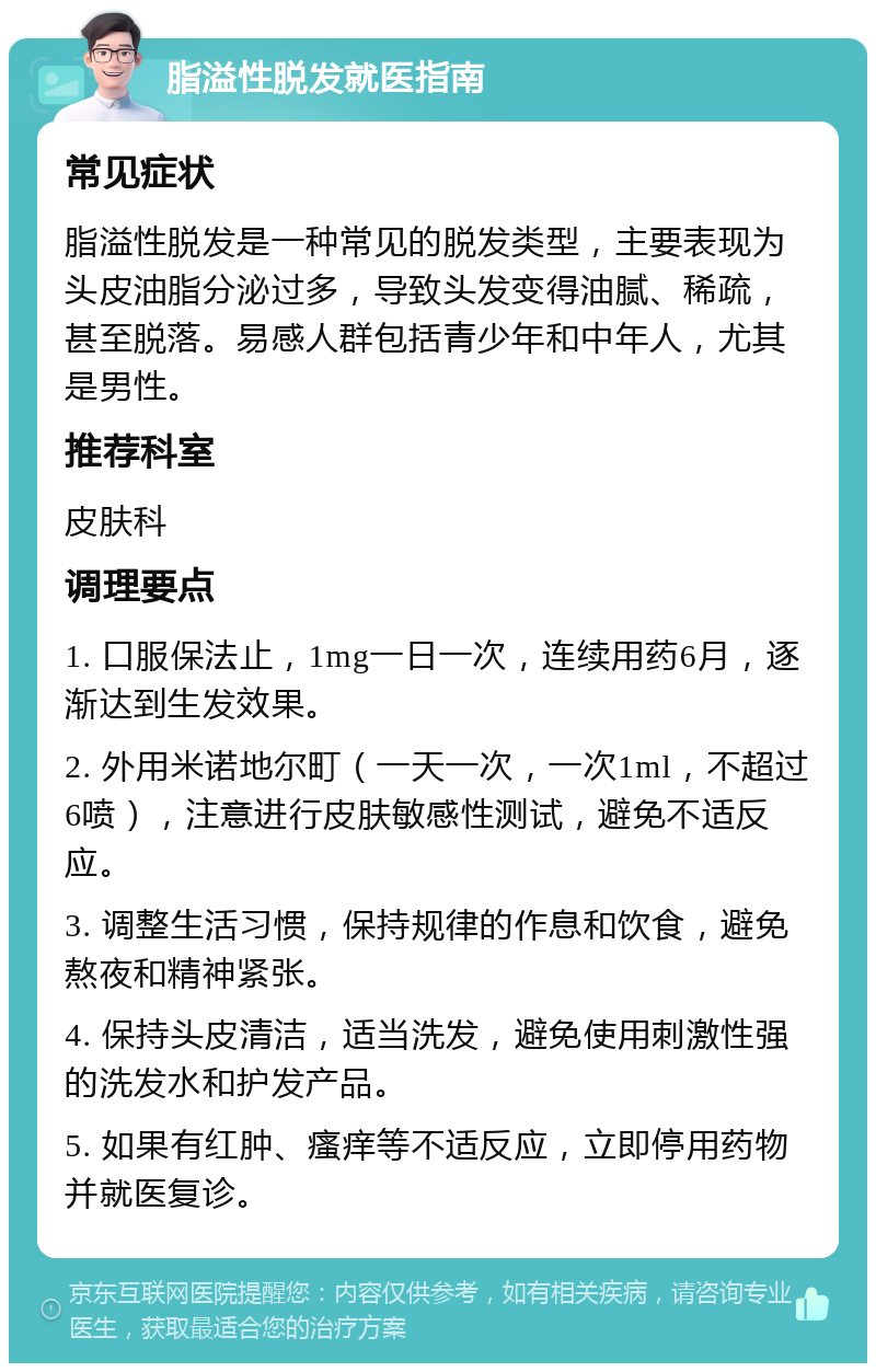 脂溢性脱发就医指南 常见症状 脂溢性脱发是一种常见的脱发类型，主要表现为头皮油脂分泌过多，导致头发变得油腻、稀疏，甚至脱落。易感人群包括青少年和中年人，尤其是男性。 推荐科室 皮肤科 调理要点 1. 口服保法止，1mg一日一次，连续用药6月，逐渐达到生发效果。 2. 外用米诺地尔町（一天一次，一次1ml，不超过6喷），注意进行皮肤敏感性测试，避免不适反应。 3. 调整生活习惯，保持规律的作息和饮食，避免熬夜和精神紧张。 4. 保持头皮清洁，适当洗发，避免使用刺激性强的洗发水和护发产品。 5. 如果有红肿、瘙痒等不适反应，立即停用药物并就医复诊。