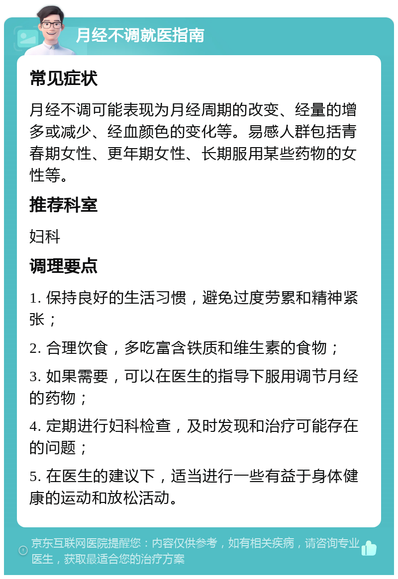 月经不调就医指南 常见症状 月经不调可能表现为月经周期的改变、经量的增多或减少、经血颜色的变化等。易感人群包括青春期女性、更年期女性、长期服用某些药物的女性等。 推荐科室 妇科 调理要点 1. 保持良好的生活习惯，避免过度劳累和精神紧张； 2. 合理饮食，多吃富含铁质和维生素的食物； 3. 如果需要，可以在医生的指导下服用调节月经的药物； 4. 定期进行妇科检查，及时发现和治疗可能存在的问题； 5. 在医生的建议下，适当进行一些有益于身体健康的运动和放松活动。