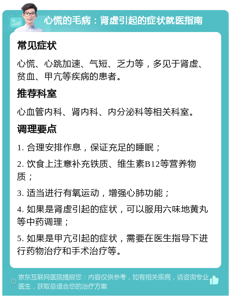 心慌的毛病：肾虚引起的症状就医指南 常见症状 心慌、心跳加速、气短、乏力等，多见于肾虚、贫血、甲亢等疾病的患者。 推荐科室 心血管内科、肾内科、内分泌科等相关科室。 调理要点 1. 合理安排作息，保证充足的睡眠； 2. 饮食上注意补充铁质、维生素B12等营养物质； 3. 适当进行有氧运动，增强心肺功能； 4. 如果是肾虚引起的症状，可以服用六味地黄丸等中药调理； 5. 如果是甲亢引起的症状，需要在医生指导下进行药物治疗和手术治疗等。