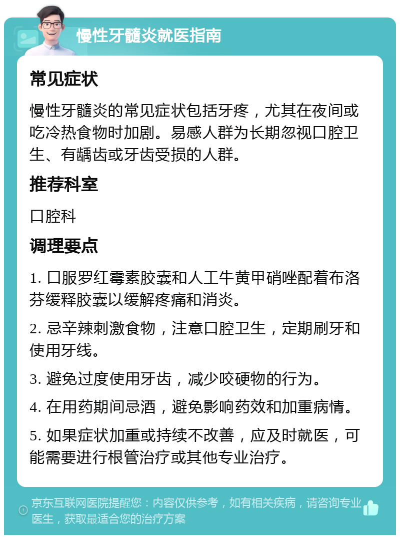 慢性牙髓炎就医指南 常见症状 慢性牙髓炎的常见症状包括牙疼，尤其在夜间或吃冷热食物时加剧。易感人群为长期忽视口腔卫生、有龋齿或牙齿受损的人群。 推荐科室 口腔科 调理要点 1. 口服罗红霉素胶囊和人工牛黄甲硝唑配着布洛芬缓释胶囊以缓解疼痛和消炎。 2. 忌辛辣刺激食物，注意口腔卫生，定期刷牙和使用牙线。 3. 避免过度使用牙齿，减少咬硬物的行为。 4. 在用药期间忌酒，避免影响药效和加重病情。 5. 如果症状加重或持续不改善，应及时就医，可能需要进行根管治疗或其他专业治疗。