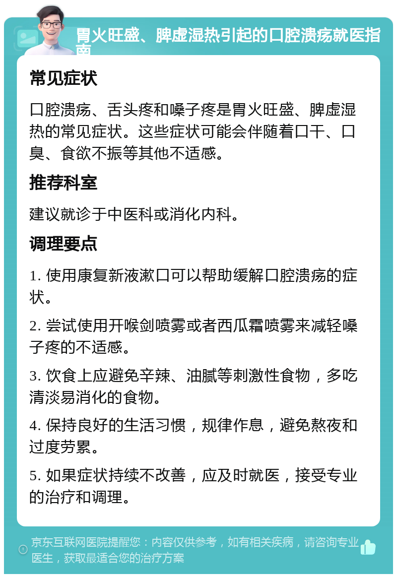 胃火旺盛、脾虚湿热引起的口腔溃疡就医指南 常见症状 口腔溃疡、舌头疼和嗓子疼是胃火旺盛、脾虚湿热的常见症状。这些症状可能会伴随着口干、口臭、食欲不振等其他不适感。 推荐科室 建议就诊于中医科或消化内科。 调理要点 1. 使用康复新液漱口可以帮助缓解口腔溃疡的症状。 2. 尝试使用开喉剑喷雾或者西瓜霜喷雾来减轻嗓子疼的不适感。 3. 饮食上应避免辛辣、油腻等刺激性食物，多吃清淡易消化的食物。 4. 保持良好的生活习惯，规律作息，避免熬夜和过度劳累。 5. 如果症状持续不改善，应及时就医，接受专业的治疗和调理。