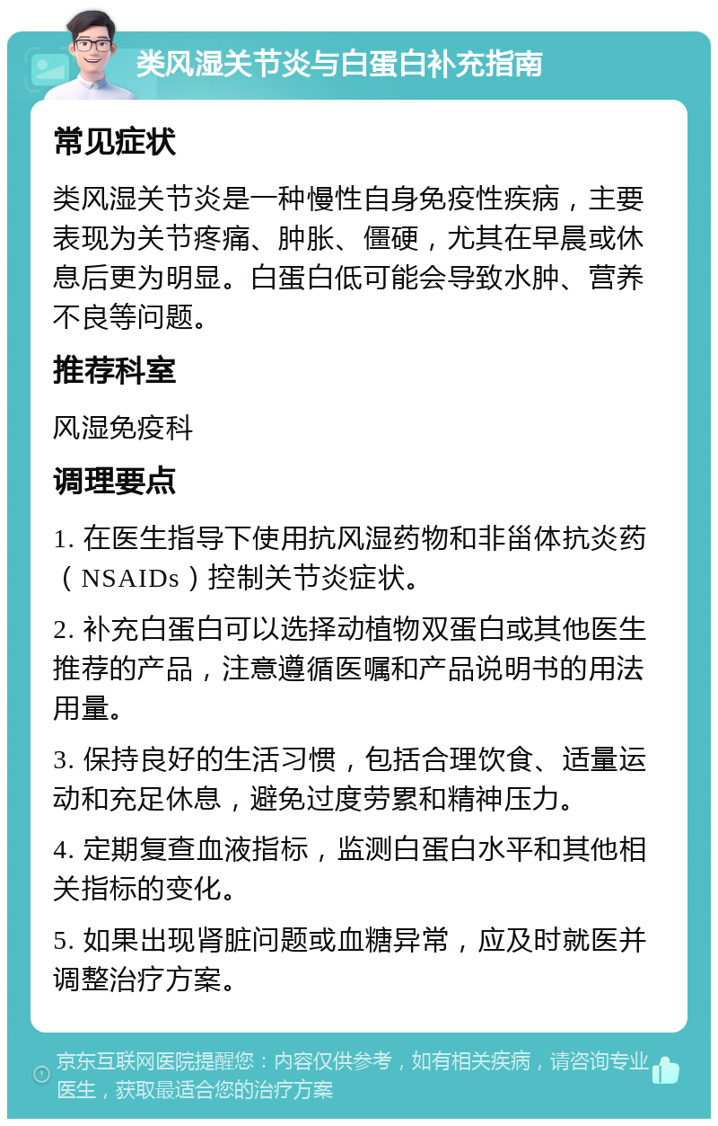 类风湿关节炎与白蛋白补充指南 常见症状 类风湿关节炎是一种慢性自身免疫性疾病，主要表现为关节疼痛、肿胀、僵硬，尤其在早晨或休息后更为明显。白蛋白低可能会导致水肿、营养不良等问题。 推荐科室 风湿免疫科 调理要点 1. 在医生指导下使用抗风湿药物和非甾体抗炎药（NSAIDs）控制关节炎症状。 2. 补充白蛋白可以选择动植物双蛋白或其他医生推荐的产品，注意遵循医嘱和产品说明书的用法用量。 3. 保持良好的生活习惯，包括合理饮食、适量运动和充足休息，避免过度劳累和精神压力。 4. 定期复查血液指标，监测白蛋白水平和其他相关指标的变化。 5. 如果出现肾脏问题或血糖异常，应及时就医并调整治疗方案。