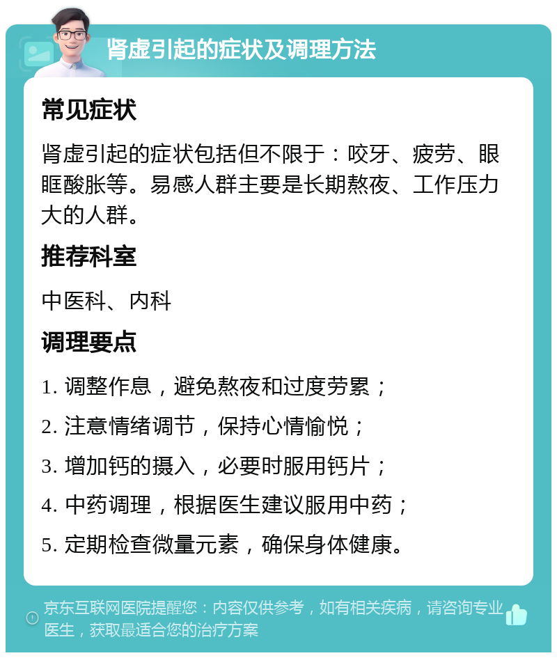 肾虚引起的症状及调理方法 常见症状 肾虚引起的症状包括但不限于：咬牙、疲劳、眼眶酸胀等。易感人群主要是长期熬夜、工作压力大的人群。 推荐科室 中医科、内科 调理要点 1. 调整作息，避免熬夜和过度劳累； 2. 注意情绪调节，保持心情愉悦； 3. 增加钙的摄入，必要时服用钙片； 4. 中药调理，根据医生建议服用中药； 5. 定期检查微量元素，确保身体健康。