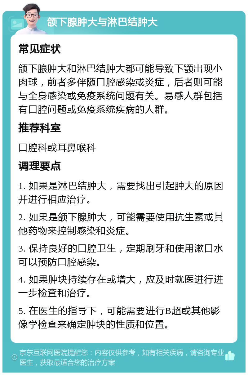 颌下腺肿大与淋巴结肿大 常见症状 颌下腺肿大和淋巴结肿大都可能导致下颚出现小肉球，前者多伴随口腔感染或炎症，后者则可能与全身感染或免疫系统问题有关。易感人群包括有口腔问题或免疫系统疾病的人群。 推荐科室 口腔科或耳鼻喉科 调理要点 1. 如果是淋巴结肿大，需要找出引起肿大的原因并进行相应治疗。 2. 如果是颌下腺肿大，可能需要使用抗生素或其他药物来控制感染和炎症。 3. 保持良好的口腔卫生，定期刷牙和使用漱口水可以预防口腔感染。 4. 如果肿块持续存在或增大，应及时就医进行进一步检查和治疗。 5. 在医生的指导下，可能需要进行B超或其他影像学检查来确定肿块的性质和位置。