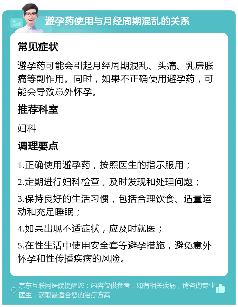 避孕药使用与月经周期混乱的关系 常见症状 避孕药可能会引起月经周期混乱、头痛、乳房胀痛等副作用。同时，如果不正确使用避孕药，可能会导致意外怀孕。 推荐科室 妇科 调理要点 1.正确使用避孕药，按照医生的指示服用； 2.定期进行妇科检查，及时发现和处理问题； 3.保持良好的生活习惯，包括合理饮食、适量运动和充足睡眠； 4.如果出现不适症状，应及时就医； 5.在性生活中使用安全套等避孕措施，避免意外怀孕和性传播疾病的风险。