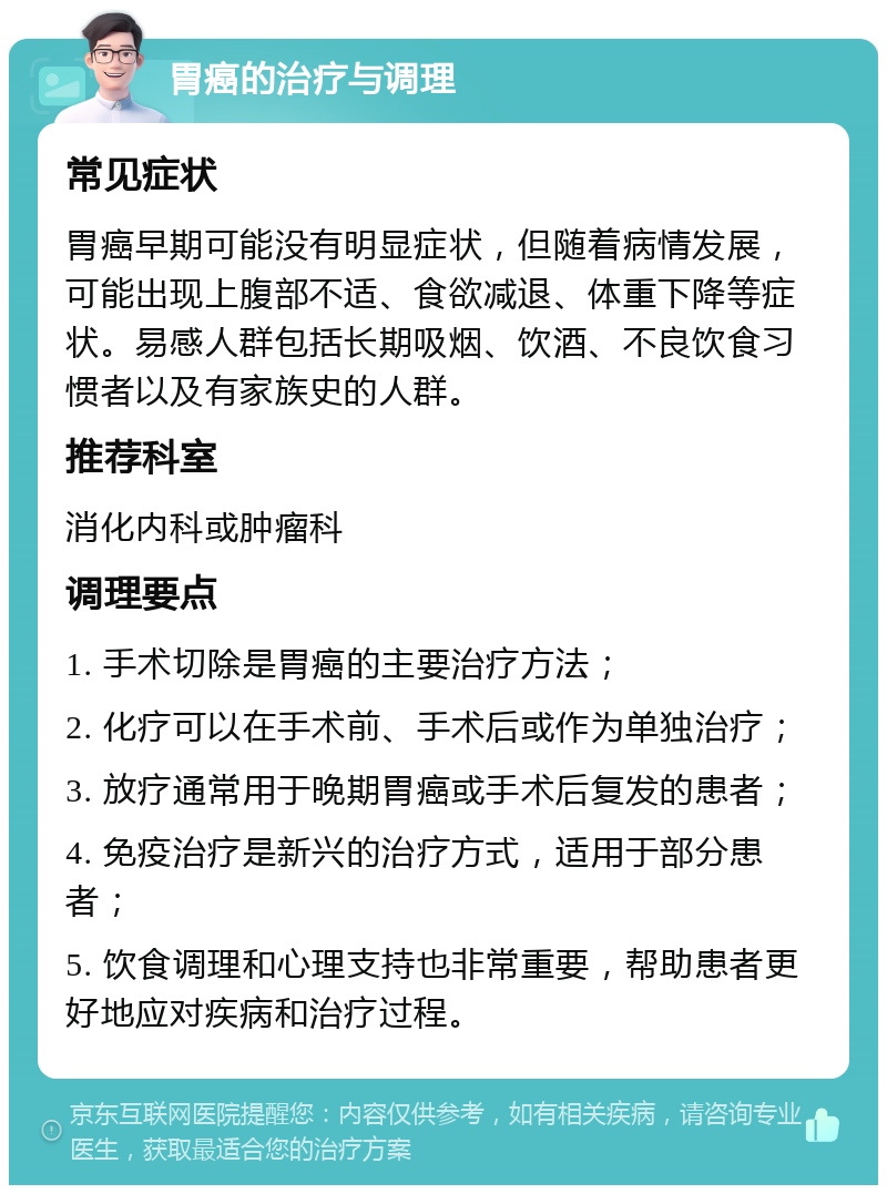 胃癌的治疗与调理 常见症状 胃癌早期可能没有明显症状，但随着病情发展，可能出现上腹部不适、食欲减退、体重下降等症状。易感人群包括长期吸烟、饮酒、不良饮食习惯者以及有家族史的人群。 推荐科室 消化内科或肿瘤科 调理要点 1. 手术切除是胃癌的主要治疗方法； 2. 化疗可以在手术前、手术后或作为单独治疗； 3. 放疗通常用于晚期胃癌或手术后复发的患者； 4. 免疫治疗是新兴的治疗方式，适用于部分患者； 5. 饮食调理和心理支持也非常重要，帮助患者更好地应对疾病和治疗过程。