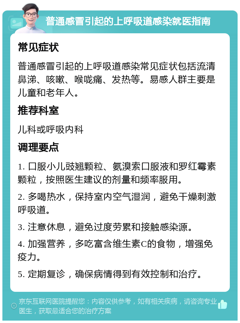 普通感冒引起的上呼吸道感染就医指南 常见症状 普通感冒引起的上呼吸道感染常见症状包括流清鼻涕、咳嗽、喉咙痛、发热等。易感人群主要是儿童和老年人。 推荐科室 儿科或呼吸内科 调理要点 1. 口服小儿豉翘颗粒、氨溴索口服液和罗红霉素颗粒，按照医生建议的剂量和频率服用。 2. 多喝热水，保持室内空气湿润，避免干燥刺激呼吸道。 3. 注意休息，避免过度劳累和接触感染源。 4. 加强营养，多吃富含维生素C的食物，增强免疫力。 5. 定期复诊，确保病情得到有效控制和治疗。