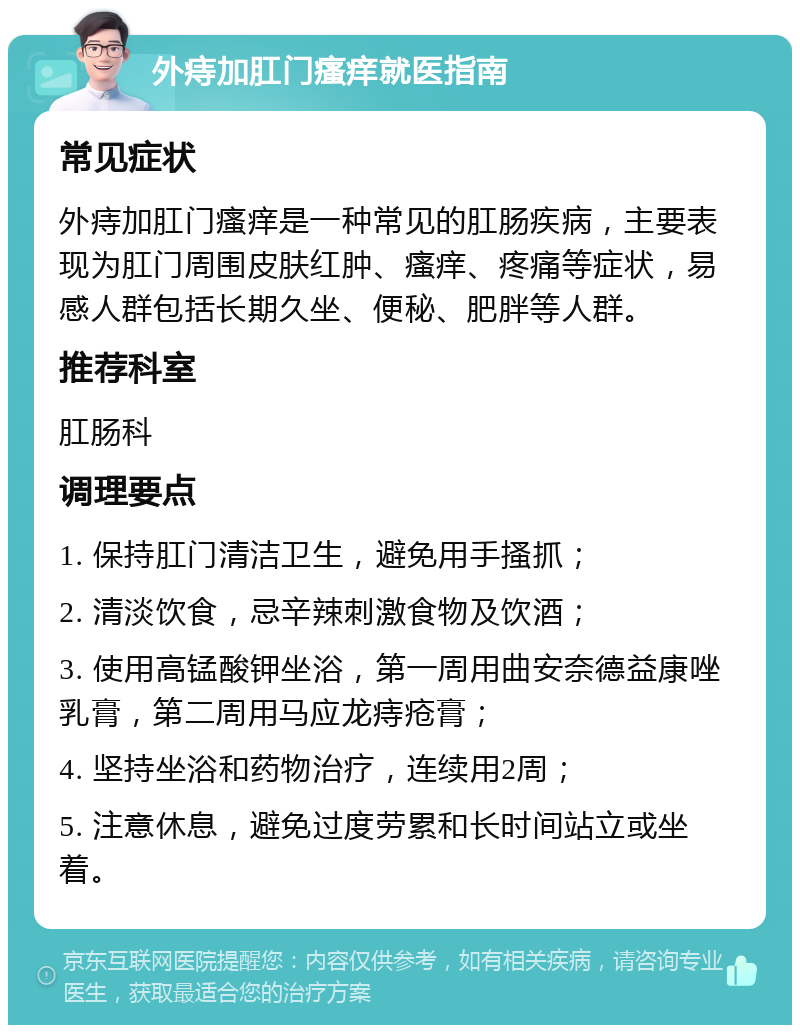 外痔加肛门瘙痒就医指南 常见症状 外痔加肛门瘙痒是一种常见的肛肠疾病，主要表现为肛门周围皮肤红肿、瘙痒、疼痛等症状，易感人群包括长期久坐、便秘、肥胖等人群。 推荐科室 肛肠科 调理要点 1. 保持肛门清洁卫生，避免用手搔抓； 2. 清淡饮食，忌辛辣刺激食物及饮酒； 3. 使用高锰酸钾坐浴，第一周用曲安奈德益康唑乳膏，第二周用马应龙痔疮膏； 4. 坚持坐浴和药物治疗，连续用2周； 5. 注意休息，避免过度劳累和长时间站立或坐着。