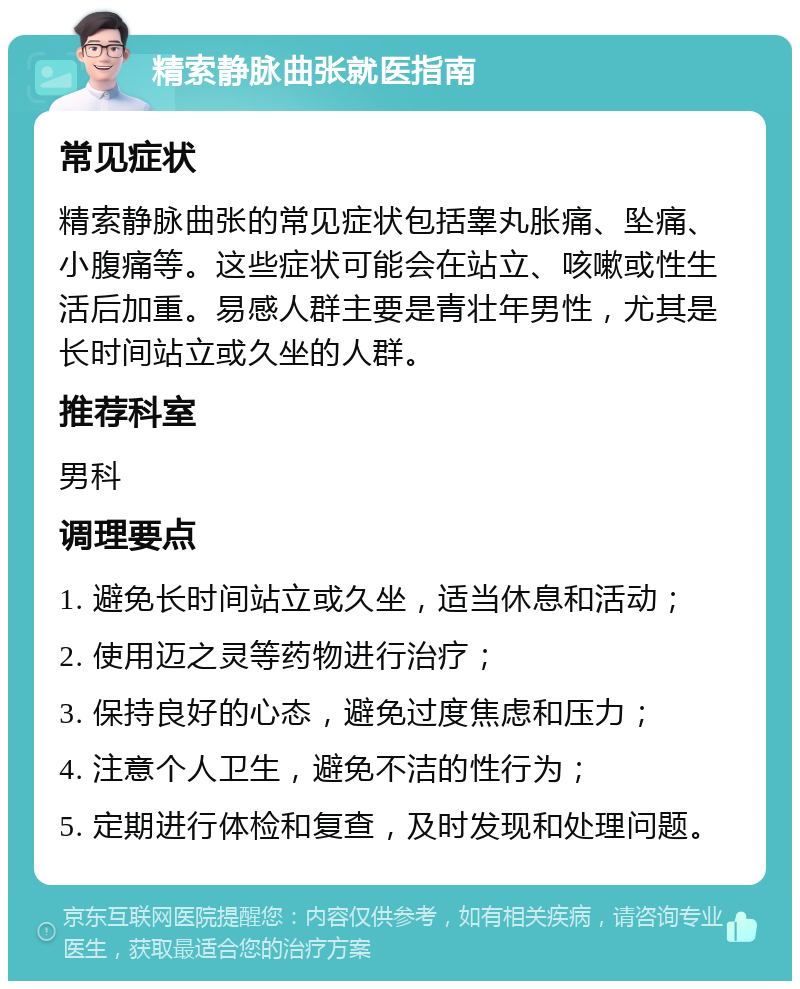 精索静脉曲张就医指南 常见症状 精索静脉曲张的常见症状包括睾丸胀痛、坠痛、小腹痛等。这些症状可能会在站立、咳嗽或性生活后加重。易感人群主要是青壮年男性，尤其是长时间站立或久坐的人群。 推荐科室 男科 调理要点 1. 避免长时间站立或久坐，适当休息和活动； 2. 使用迈之灵等药物进行治疗； 3. 保持良好的心态，避免过度焦虑和压力； 4. 注意个人卫生，避免不洁的性行为； 5. 定期进行体检和复查，及时发现和处理问题。