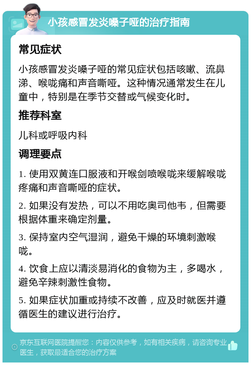 小孩感冒发炎嗓子哑的治疗指南 常见症状 小孩感冒发炎嗓子哑的常见症状包括咳嗽、流鼻涕、喉咙痛和声音嘶哑。这种情况通常发生在儿童中，特别是在季节交替或气候变化时。 推荐科室 儿科或呼吸内科 调理要点 1. 使用双黄连口服液和开喉剑喷喉咙来缓解喉咙疼痛和声音嘶哑的症状。 2. 如果没有发热，可以不用吃奥司他韦，但需要根据体重来确定剂量。 3. 保持室内空气湿润，避免干燥的环境刺激喉咙。 4. 饮食上应以清淡易消化的食物为主，多喝水，避免辛辣刺激性食物。 5. 如果症状加重或持续不改善，应及时就医并遵循医生的建议进行治疗。