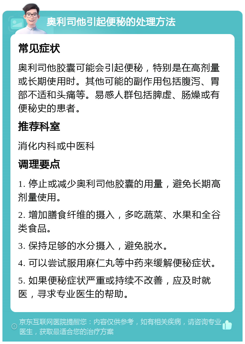 奥利司他引起便秘的处理方法 常见症状 奥利司他胶囊可能会引起便秘，特别是在高剂量或长期使用时。其他可能的副作用包括腹泻、胃部不适和头痛等。易感人群包括脾虚、肠燥或有便秘史的患者。 推荐科室 消化内科或中医科 调理要点 1. 停止或减少奥利司他胶囊的用量，避免长期高剂量使用。 2. 增加膳食纤维的摄入，多吃蔬菜、水果和全谷类食品。 3. 保持足够的水分摄入，避免脱水。 4. 可以尝试服用麻仁丸等中药来缓解便秘症状。 5. 如果便秘症状严重或持续不改善，应及时就医，寻求专业医生的帮助。