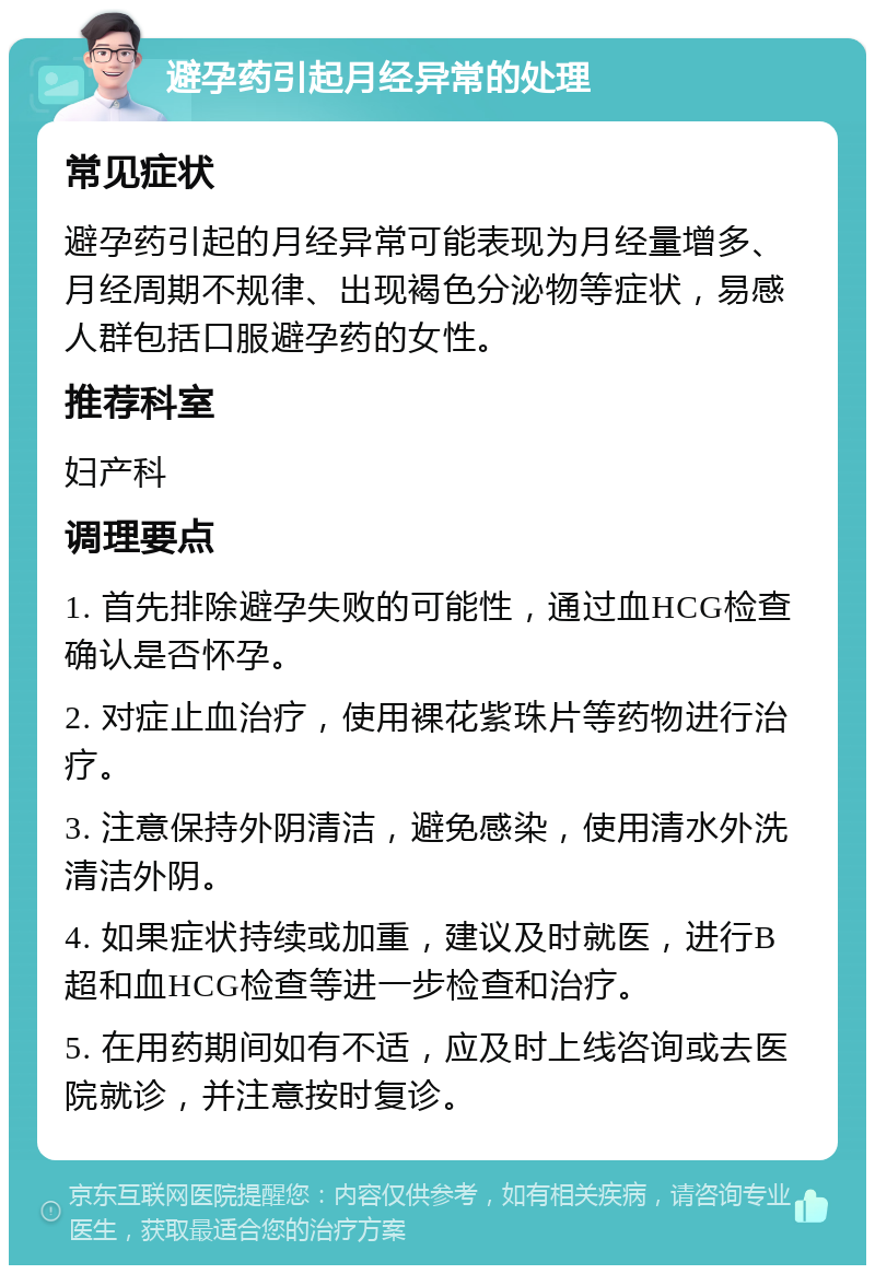 避孕药引起月经异常的处理 常见症状 避孕药引起的月经异常可能表现为月经量增多、月经周期不规律、出现褐色分泌物等症状，易感人群包括口服避孕药的女性。 推荐科室 妇产科 调理要点 1. 首先排除避孕失败的可能性，通过血HCG检查确认是否怀孕。 2. 对症止血治疗，使用裸花紫珠片等药物进行治疗。 3. 注意保持外阴清洁，避免感染，使用清水外洗清洁外阴。 4. 如果症状持续或加重，建议及时就医，进行B超和血HCG检查等进一步检查和治疗。 5. 在用药期间如有不适，应及时上线咨询或去医院就诊，并注意按时复诊。