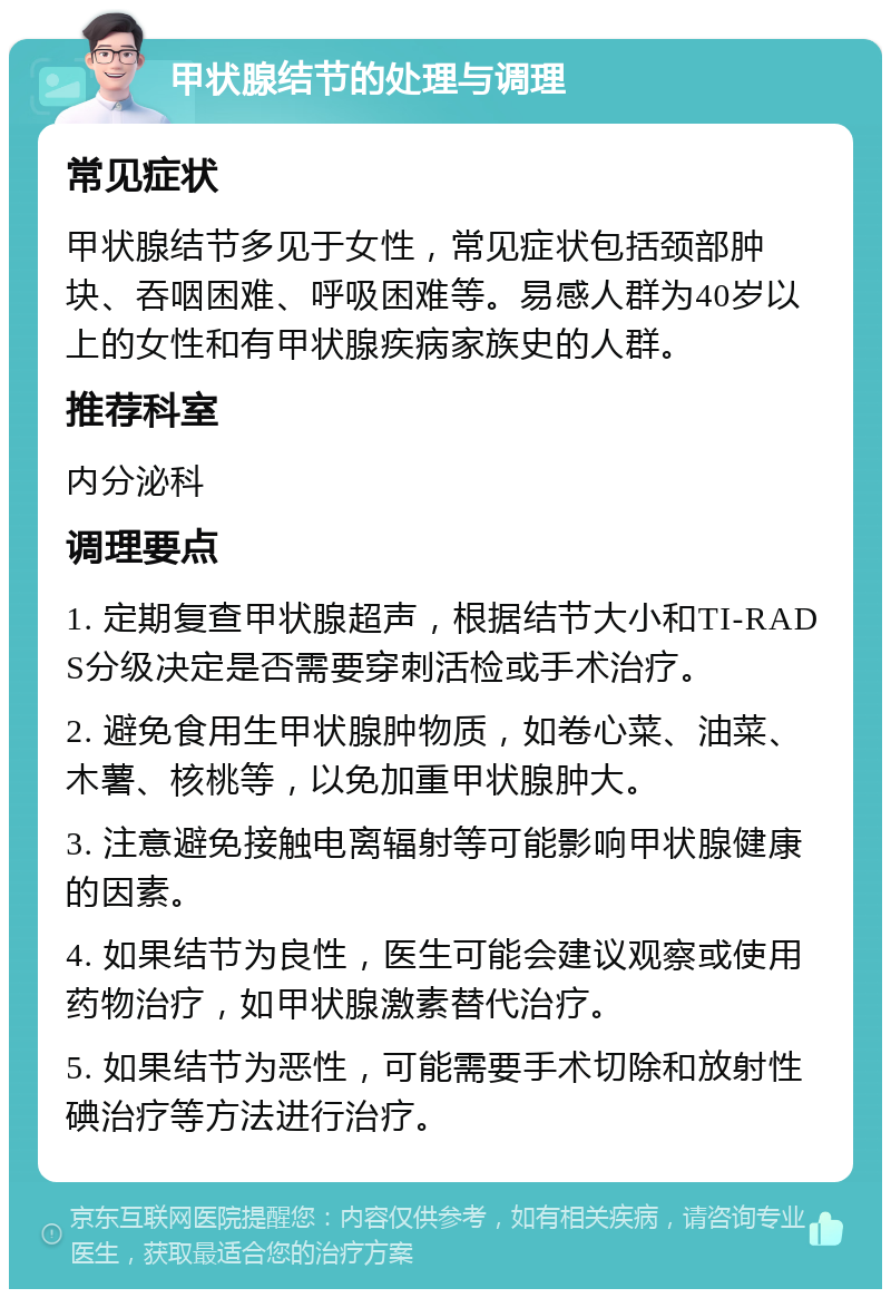 甲状腺结节的处理与调理 常见症状 甲状腺结节多见于女性，常见症状包括颈部肿块、吞咽困难、呼吸困难等。易感人群为40岁以上的女性和有甲状腺疾病家族史的人群。 推荐科室 内分泌科 调理要点 1. 定期复查甲状腺超声，根据结节大小和TI-RADS分级决定是否需要穿刺活检或手术治疗。 2. 避免食用生甲状腺肿物质，如卷心菜、油菜、木薯、核桃等，以免加重甲状腺肿大。 3. 注意避免接触电离辐射等可能影响甲状腺健康的因素。 4. 如果结节为良性，医生可能会建议观察或使用药物治疗，如甲状腺激素替代治疗。 5. 如果结节为恶性，可能需要手术切除和放射性碘治疗等方法进行治疗。