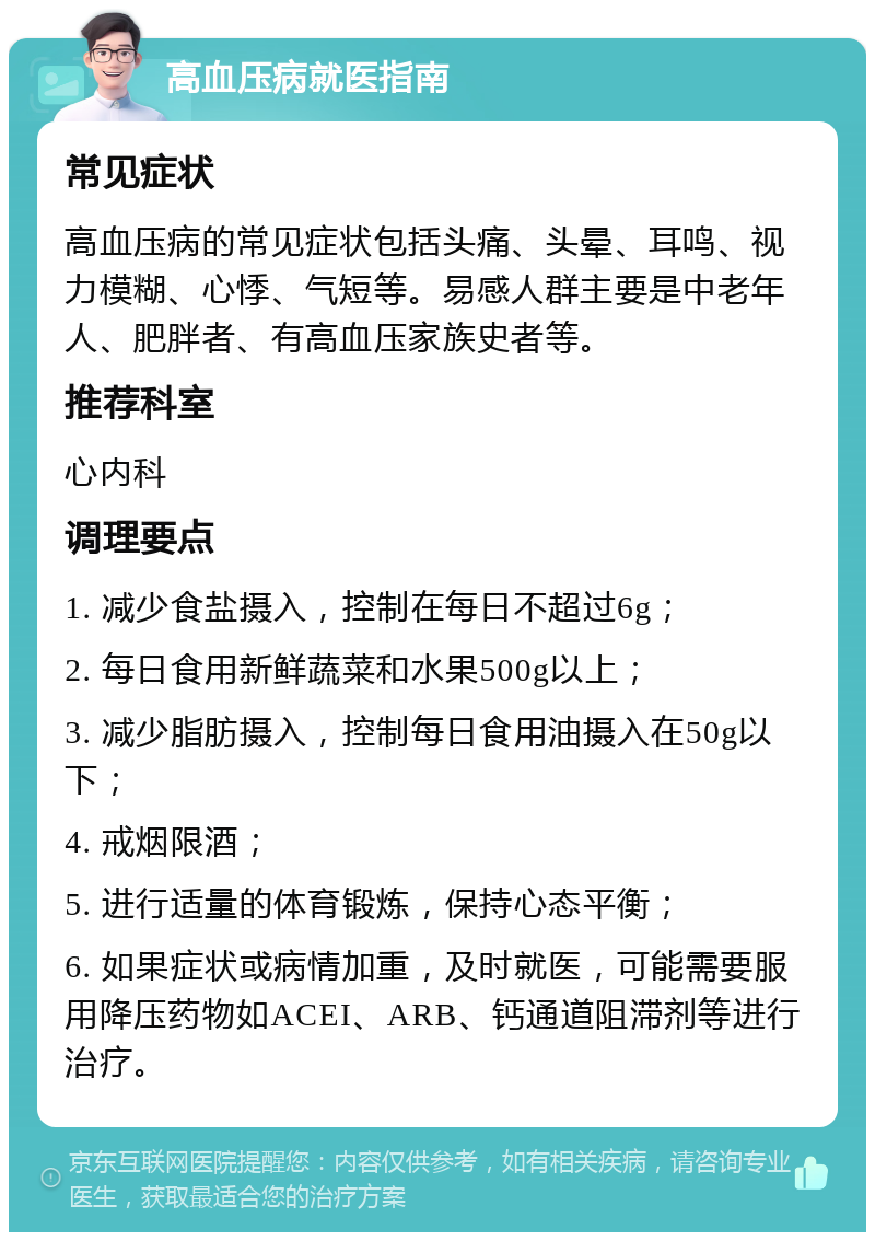 高血压病就医指南 常见症状 高血压病的常见症状包括头痛、头晕、耳鸣、视力模糊、心悸、气短等。易感人群主要是中老年人、肥胖者、有高血压家族史者等。 推荐科室 心内科 调理要点 1. 减少食盐摄入，控制在每日不超过6g； 2. 每日食用新鲜蔬菜和水果500g以上； 3. 减少脂肪摄入，控制每日食用油摄入在50g以下； 4. 戒烟限酒； 5. 进行适量的体育锻炼，保持心态平衡； 6. 如果症状或病情加重，及时就医，可能需要服用降压药物如ACEI、ARB、钙通道阻滞剂等进行治疗。