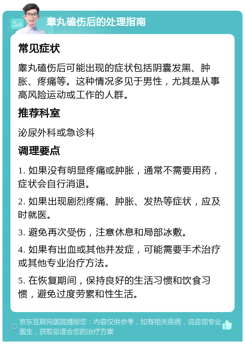 睾丸磕伤后的处理指南 常见症状 睾丸磕伤后可能出现的症状包括阴囊发黑、肿胀、疼痛等。这种情况多见于男性，尤其是从事高风险运动或工作的人群。 推荐科室 泌尿外科或急诊科 调理要点 1. 如果没有明显疼痛或肿胀，通常不需要用药，症状会自行消退。 2. 如果出现剧烈疼痛、肿胀、发热等症状，应及时就医。 3. 避免再次受伤，注意休息和局部冰敷。 4. 如果有出血或其他并发症，可能需要手术治疗或其他专业治疗方法。 5. 在恢复期间，保持良好的生活习惯和饮食习惯，避免过度劳累和性生活。