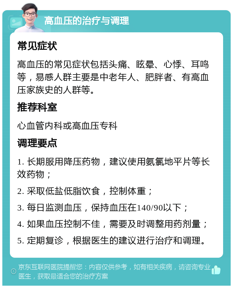 高血压的治疗与调理 常见症状 高血压的常见症状包括头痛、眩晕、心悸、耳鸣等，易感人群主要是中老年人、肥胖者、有高血压家族史的人群等。 推荐科室 心血管内科或高血压专科 调理要点 1. 长期服用降压药物，建议使用氨氯地平片等长效药物； 2. 采取低盐低脂饮食，控制体重； 3. 每日监测血压，保持血压在140/90以下； 4. 如果血压控制不佳，需要及时调整用药剂量； 5. 定期复诊，根据医生的建议进行治疗和调理。