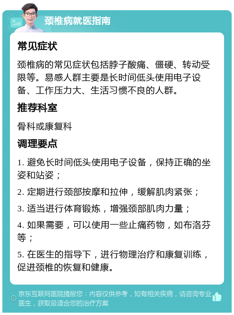 颈椎病就医指南 常见症状 颈椎病的常见症状包括脖子酸痛、僵硬、转动受限等。易感人群主要是长时间低头使用电子设备、工作压力大、生活习惯不良的人群。 推荐科室 骨科或康复科 调理要点 1. 避免长时间低头使用电子设备，保持正确的坐姿和站姿； 2. 定期进行颈部按摩和拉伸，缓解肌肉紧张； 3. 适当进行体育锻炼，增强颈部肌肉力量； 4. 如果需要，可以使用一些止痛药物，如布洛芬等； 5. 在医生的指导下，进行物理治疗和康复训练，促进颈椎的恢复和健康。