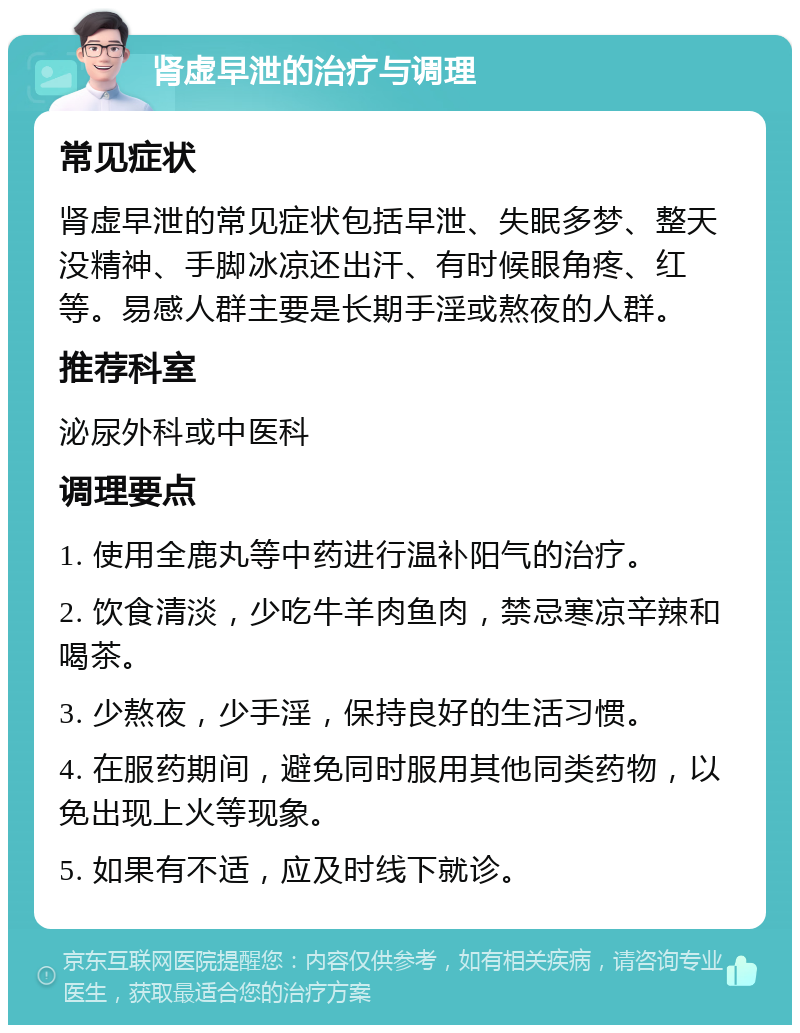 肾虚早泄的治疗与调理 常见症状 肾虚早泄的常见症状包括早泄、失眠多梦、整天没精神、手脚冰凉还出汗、有时候眼角疼、红等。易感人群主要是长期手淫或熬夜的人群。 推荐科室 泌尿外科或中医科 调理要点 1. 使用全鹿丸等中药进行温补阳气的治疗。 2. 饮食清淡，少吃牛羊肉鱼肉，禁忌寒凉辛辣和喝茶。 3. 少熬夜，少手淫，保持良好的生活习惯。 4. 在服药期间，避免同时服用其他同类药物，以免出现上火等现象。 5. 如果有不适，应及时线下就诊。