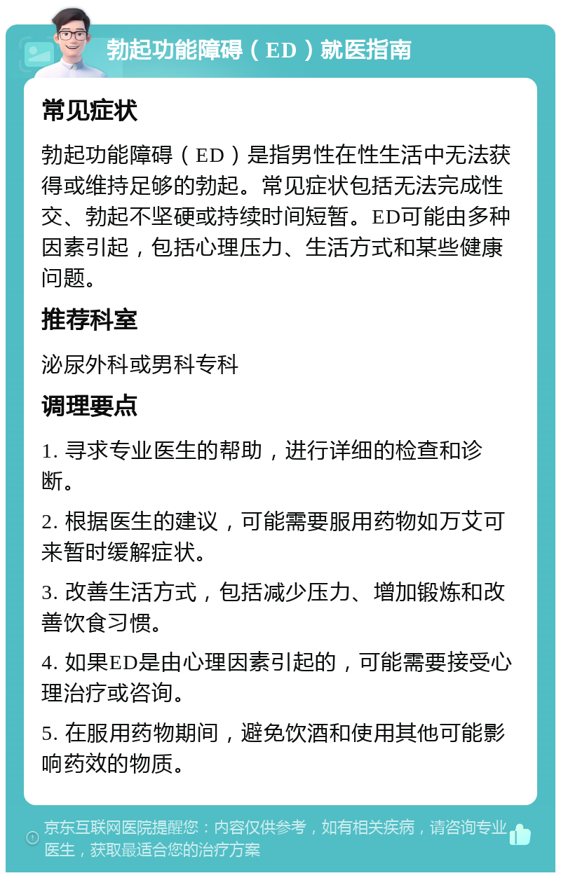 勃起功能障碍（ED）就医指南 常见症状 勃起功能障碍（ED）是指男性在性生活中无法获得或维持足够的勃起。常见症状包括无法完成性交、勃起不坚硬或持续时间短暂。ED可能由多种因素引起，包括心理压力、生活方式和某些健康问题。 推荐科室 泌尿外科或男科专科 调理要点 1. 寻求专业医生的帮助，进行详细的检查和诊断。 2. 根据医生的建议，可能需要服用药物如万艾可来暂时缓解症状。 3. 改善生活方式，包括减少压力、增加锻炼和改善饮食习惯。 4. 如果ED是由心理因素引起的，可能需要接受心理治疗或咨询。 5. 在服用药物期间，避免饮酒和使用其他可能影响药效的物质。