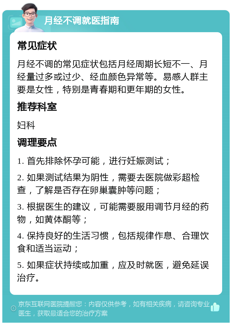 月经不调就医指南 常见症状 月经不调的常见症状包括月经周期长短不一、月经量过多或过少、经血颜色异常等。易感人群主要是女性，特别是青春期和更年期的女性。 推荐科室 妇科 调理要点 1. 首先排除怀孕可能，进行妊娠测试； 2. 如果测试结果为阴性，需要去医院做彩超检查，了解是否存在卵巢囊肿等问题； 3. 根据医生的建议，可能需要服用调节月经的药物，如黄体酮等； 4. 保持良好的生活习惯，包括规律作息、合理饮食和适当运动； 5. 如果症状持续或加重，应及时就医，避免延误治疗。