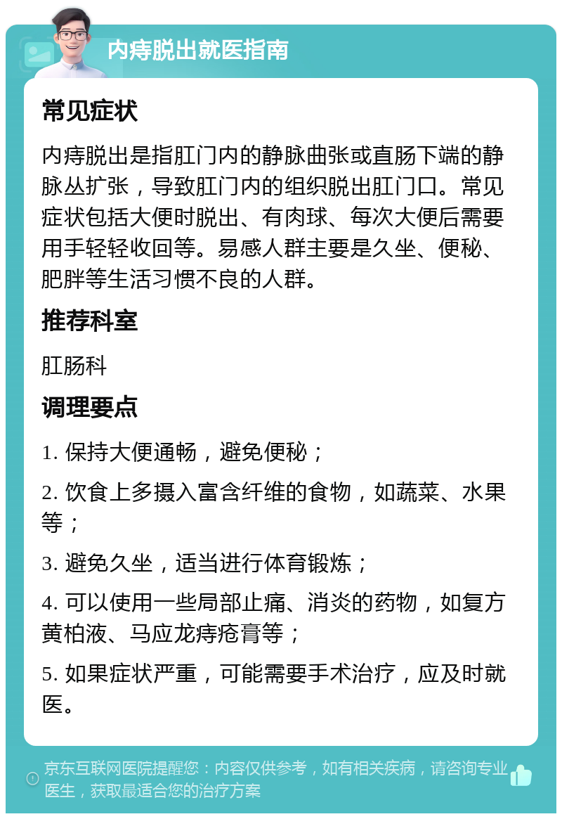 内痔脱出就医指南 常见症状 内痔脱出是指肛门内的静脉曲张或直肠下端的静脉丛扩张，导致肛门内的组织脱出肛门口。常见症状包括大便时脱出、有肉球、每次大便后需要用手轻轻收回等。易感人群主要是久坐、便秘、肥胖等生活习惯不良的人群。 推荐科室 肛肠科 调理要点 1. 保持大便通畅，避免便秘； 2. 饮食上多摄入富含纤维的食物，如蔬菜、水果等； 3. 避免久坐，适当进行体育锻炼； 4. 可以使用一些局部止痛、消炎的药物，如复方黄柏液、马应龙痔疮膏等； 5. 如果症状严重，可能需要手术治疗，应及时就医。