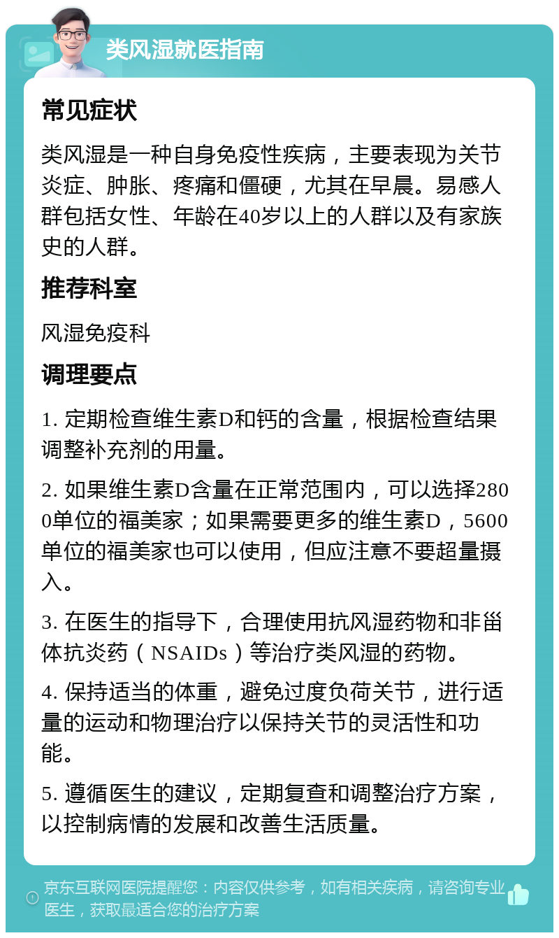 类风湿就医指南 常见症状 类风湿是一种自身免疫性疾病，主要表现为关节炎症、肿胀、疼痛和僵硬，尤其在早晨。易感人群包括女性、年龄在40岁以上的人群以及有家族史的人群。 推荐科室 风湿免疫科 调理要点 1. 定期检查维生素D和钙的含量，根据检查结果调整补充剂的用量。 2. 如果维生素D含量在正常范围内，可以选择2800单位的福美家；如果需要更多的维生素D，5600单位的福美家也可以使用，但应注意不要超量摄入。 3. 在医生的指导下，合理使用抗风湿药物和非甾体抗炎药（NSAIDs）等治疗类风湿的药物。 4. 保持适当的体重，避免过度负荷关节，进行适量的运动和物理治疗以保持关节的灵活性和功能。 5. 遵循医生的建议，定期复查和调整治疗方案，以控制病情的发展和改善生活质量。