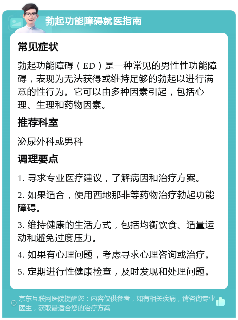 勃起功能障碍就医指南 常见症状 勃起功能障碍（ED）是一种常见的男性性功能障碍，表现为无法获得或维持足够的勃起以进行满意的性行为。它可以由多种因素引起，包括心理、生理和药物因素。 推荐科室 泌尿外科或男科 调理要点 1. 寻求专业医疗建议，了解病因和治疗方案。 2. 如果适合，使用西地那非等药物治疗勃起功能障碍。 3. 维持健康的生活方式，包括均衡饮食、适量运动和避免过度压力。 4. 如果有心理问题，考虑寻求心理咨询或治疗。 5. 定期进行性健康检查，及时发现和处理问题。