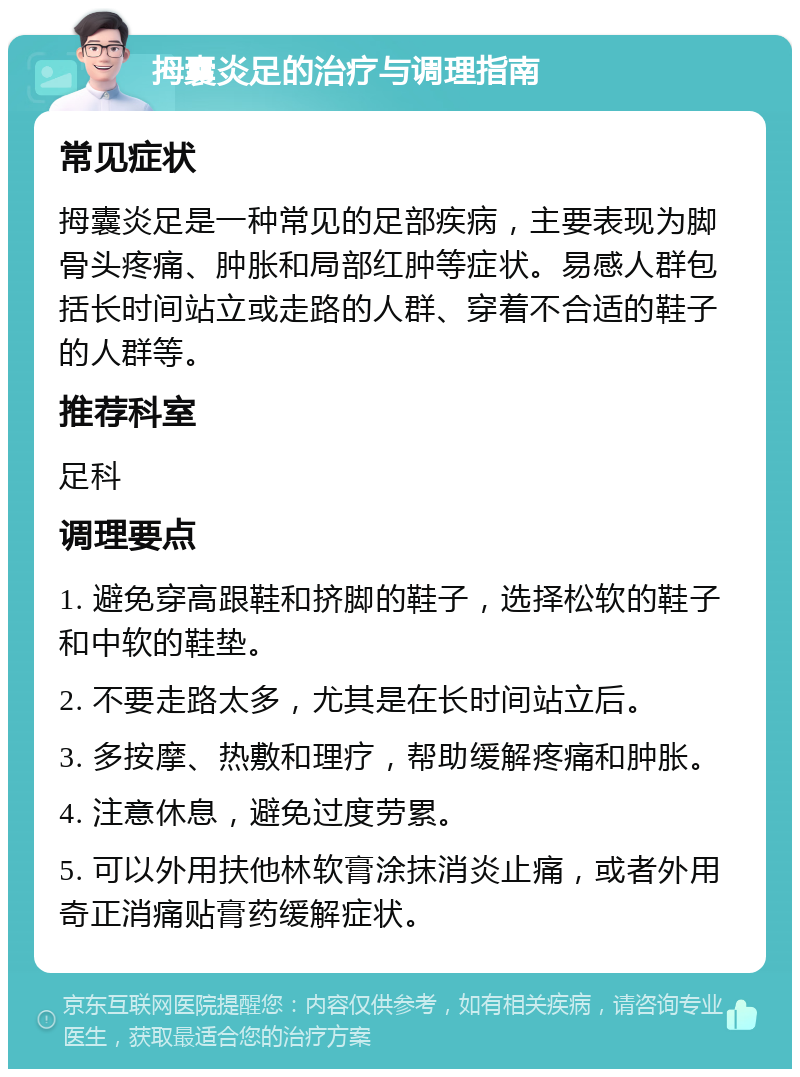 拇囊炎足的治疗与调理指南 常见症状 拇囊炎足是一种常见的足部疾病，主要表现为脚骨头疼痛、肿胀和局部红肿等症状。易感人群包括长时间站立或走路的人群、穿着不合适的鞋子的人群等。 推荐科室 足科 调理要点 1. 避免穿高跟鞋和挤脚的鞋子，选择松软的鞋子和中软的鞋垫。 2. 不要走路太多，尤其是在长时间站立后。 3. 多按摩、热敷和理疗，帮助缓解疼痛和肿胀。 4. 注意休息，避免过度劳累。 5. 可以外用扶他林软膏涂抹消炎止痛，或者外用奇正消痛贴膏药缓解症状。