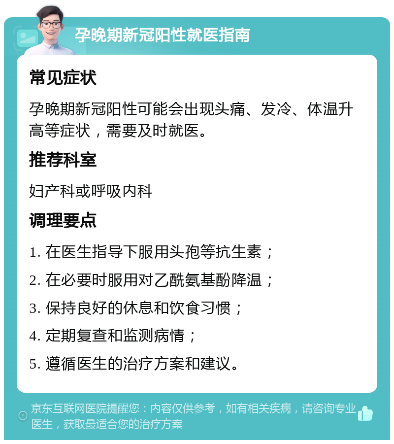 孕晚期新冠阳性就医指南 常见症状 孕晚期新冠阳性可能会出现头痛、发冷、体温升高等症状，需要及时就医。 推荐科室 妇产科或呼吸内科 调理要点 1. 在医生指导下服用头孢等抗生素； 2. 在必要时服用对乙酰氨基酚降温； 3. 保持良好的休息和饮食习惯； 4. 定期复查和监测病情； 5. 遵循医生的治疗方案和建议。