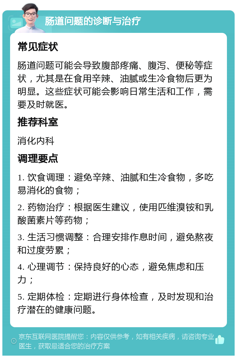 肠道问题的诊断与治疗 常见症状 肠道问题可能会导致腹部疼痛、腹泻、便秘等症状，尤其是在食用辛辣、油腻或生冷食物后更为明显。这些症状可能会影响日常生活和工作，需要及时就医。 推荐科室 消化内科 调理要点 1. 饮食调理：避免辛辣、油腻和生冷食物，多吃易消化的食物； 2. 药物治疗：根据医生建议，使用匹维溴铵和乳酸菌素片等药物； 3. 生活习惯调整：合理安排作息时间，避免熬夜和过度劳累； 4. 心理调节：保持良好的心态，避免焦虑和压力； 5. 定期体检：定期进行身体检查，及时发现和治疗潜在的健康问题。