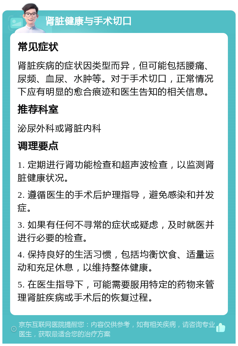 肾脏健康与手术切口 常见症状 肾脏疾病的症状因类型而异，但可能包括腰痛、尿频、血尿、水肿等。对于手术切口，正常情况下应有明显的愈合痕迹和医生告知的相关信息。 推荐科室 泌尿外科或肾脏内科 调理要点 1. 定期进行肾功能检查和超声波检查，以监测肾脏健康状况。 2. 遵循医生的手术后护理指导，避免感染和并发症。 3. 如果有任何不寻常的症状或疑虑，及时就医并进行必要的检查。 4. 保持良好的生活习惯，包括均衡饮食、适量运动和充足休息，以维持整体健康。 5. 在医生指导下，可能需要服用特定的药物来管理肾脏疾病或手术后的恢复过程。