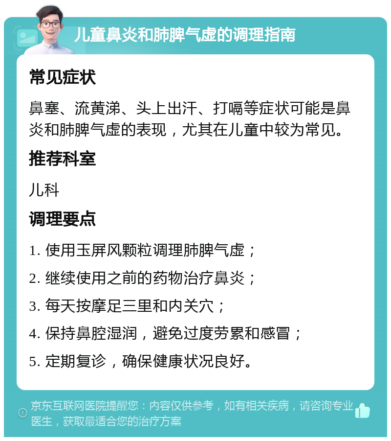 儿童鼻炎和肺脾气虚的调理指南 常见症状 鼻塞、流黄涕、头上出汗、打嗝等症状可能是鼻炎和肺脾气虚的表现，尤其在儿童中较为常见。 推荐科室 儿科 调理要点 1. 使用玉屏风颗粒调理肺脾气虚； 2. 继续使用之前的药物治疗鼻炎； 3. 每天按摩足三里和内关穴； 4. 保持鼻腔湿润，避免过度劳累和感冒； 5. 定期复诊，确保健康状况良好。