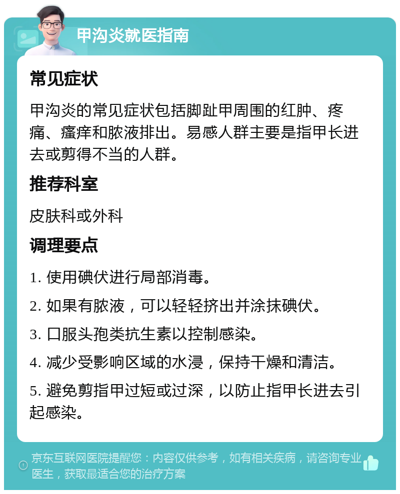 甲沟炎就医指南 常见症状 甲沟炎的常见症状包括脚趾甲周围的红肿、疼痛、瘙痒和脓液排出。易感人群主要是指甲长进去或剪得不当的人群。 推荐科室 皮肤科或外科 调理要点 1. 使用碘伏进行局部消毒。 2. 如果有脓液，可以轻轻挤出并涂抹碘伏。 3. 口服头孢类抗生素以控制感染。 4. 减少受影响区域的水浸，保持干燥和清洁。 5. 避免剪指甲过短或过深，以防止指甲长进去引起感染。