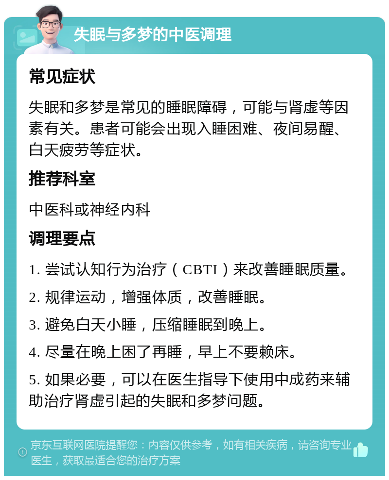 失眠与多梦的中医调理 常见症状 失眠和多梦是常见的睡眠障碍，可能与肾虚等因素有关。患者可能会出现入睡困难、夜间易醒、白天疲劳等症状。 推荐科室 中医科或神经内科 调理要点 1. 尝试认知行为治疗（CBTI）来改善睡眠质量。 2. 规律运动，增强体质，改善睡眠。 3. 避免白天小睡，压缩睡眠到晚上。 4. 尽量在晚上困了再睡，早上不要赖床。 5. 如果必要，可以在医生指导下使用中成药来辅助治疗肾虚引起的失眠和多梦问题。