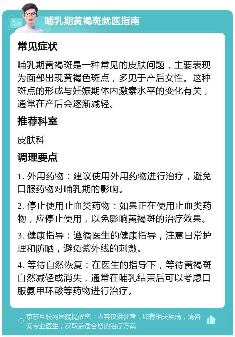 哺乳期黄褐斑就医指南 常见症状 哺乳期黄褐斑是一种常见的皮肤问题，主要表现为面部出现黄褐色斑点，多见于产后女性。这种斑点的形成与妊娠期体内激素水平的变化有关，通常在产后会逐渐减轻。 推荐科室 皮肤科 调理要点 1. 外用药物：建议使用外用药物进行治疗，避免口服药物对哺乳期的影响。 2. 停止使用止血类药物：如果正在使用止血类药物，应停止使用，以免影响黄褐斑的治疗效果。 3. 健康指导：遵循医生的健康指导，注意日常护理和防晒，避免紫外线的刺激。 4. 等待自然恢复：在医生的指导下，等待黄褐斑自然减轻或消失，通常在哺乳结束后可以考虑口服氨甲环酸等药物进行治疗。