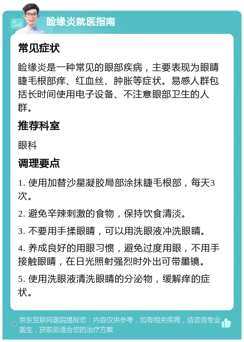 睑缘炎就医指南 常见症状 睑缘炎是一种常见的眼部疾病，主要表现为眼睛睫毛根部痒、红血丝、肿胀等症状。易感人群包括长时间使用电子设备、不注意眼部卫生的人群。 推荐科室 眼科 调理要点 1. 使用加替沙星凝胶局部涂抹睫毛根部，每天3次。 2. 避免辛辣刺激的食物，保持饮食清淡。 3. 不要用手揉眼睛，可以用洗眼液冲洗眼睛。 4. 养成良好的用眼习惯，避免过度用眼，不用手接触眼睛，在日光照射强烈时外出可带墨镜。 5. 使用洗眼液清洗眼睛的分泌物，缓解痒的症状。