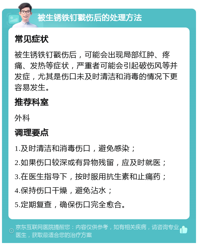 被生锈铁钉戳伤后的处理方法 常见症状 被生锈铁钉戳伤后，可能会出现局部红肿、疼痛、发热等症状，严重者可能会引起破伤风等并发症，尤其是伤口未及时清洁和消毒的情况下更容易发生。 推荐科室 外科 调理要点 1.及时清洁和消毒伤口，避免感染； 2.如果伤口较深或有异物残留，应及时就医； 3.在医生指导下，按时服用抗生素和止痛药； 4.保持伤口干燥，避免沾水； 5.定期复查，确保伤口完全愈合。