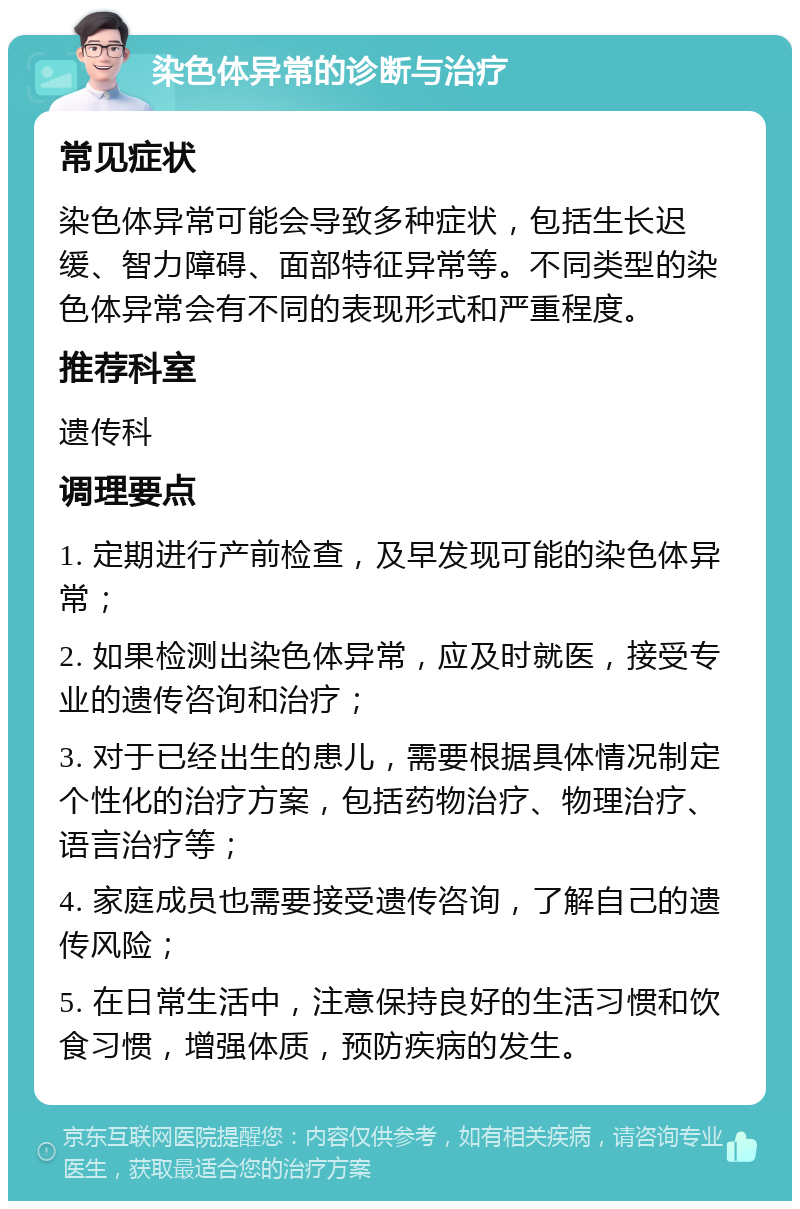 染色体异常的诊断与治疗 常见症状 染色体异常可能会导致多种症状，包括生长迟缓、智力障碍、面部特征异常等。不同类型的染色体异常会有不同的表现形式和严重程度。 推荐科室 遗传科 调理要点 1. 定期进行产前检查，及早发现可能的染色体异常； 2. 如果检测出染色体异常，应及时就医，接受专业的遗传咨询和治疗； 3. 对于已经出生的患儿，需要根据具体情况制定个性化的治疗方案，包括药物治疗、物理治疗、语言治疗等； 4. 家庭成员也需要接受遗传咨询，了解自己的遗传风险； 5. 在日常生活中，注意保持良好的生活习惯和饮食习惯，增强体质，预防疾病的发生。