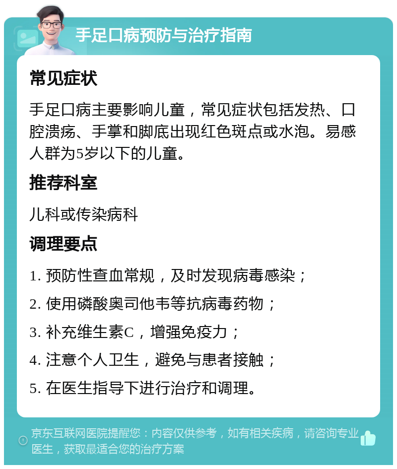 手足口病预防与治疗指南 常见症状 手足口病主要影响儿童，常见症状包括发热、口腔溃疡、手掌和脚底出现红色斑点或水泡。易感人群为5岁以下的儿童。 推荐科室 儿科或传染病科 调理要点 1. 预防性查血常规，及时发现病毒感染； 2. 使用磷酸奥司他韦等抗病毒药物； 3. 补充维生素C，增强免疫力； 4. 注意个人卫生，避免与患者接触； 5. 在医生指导下进行治疗和调理。