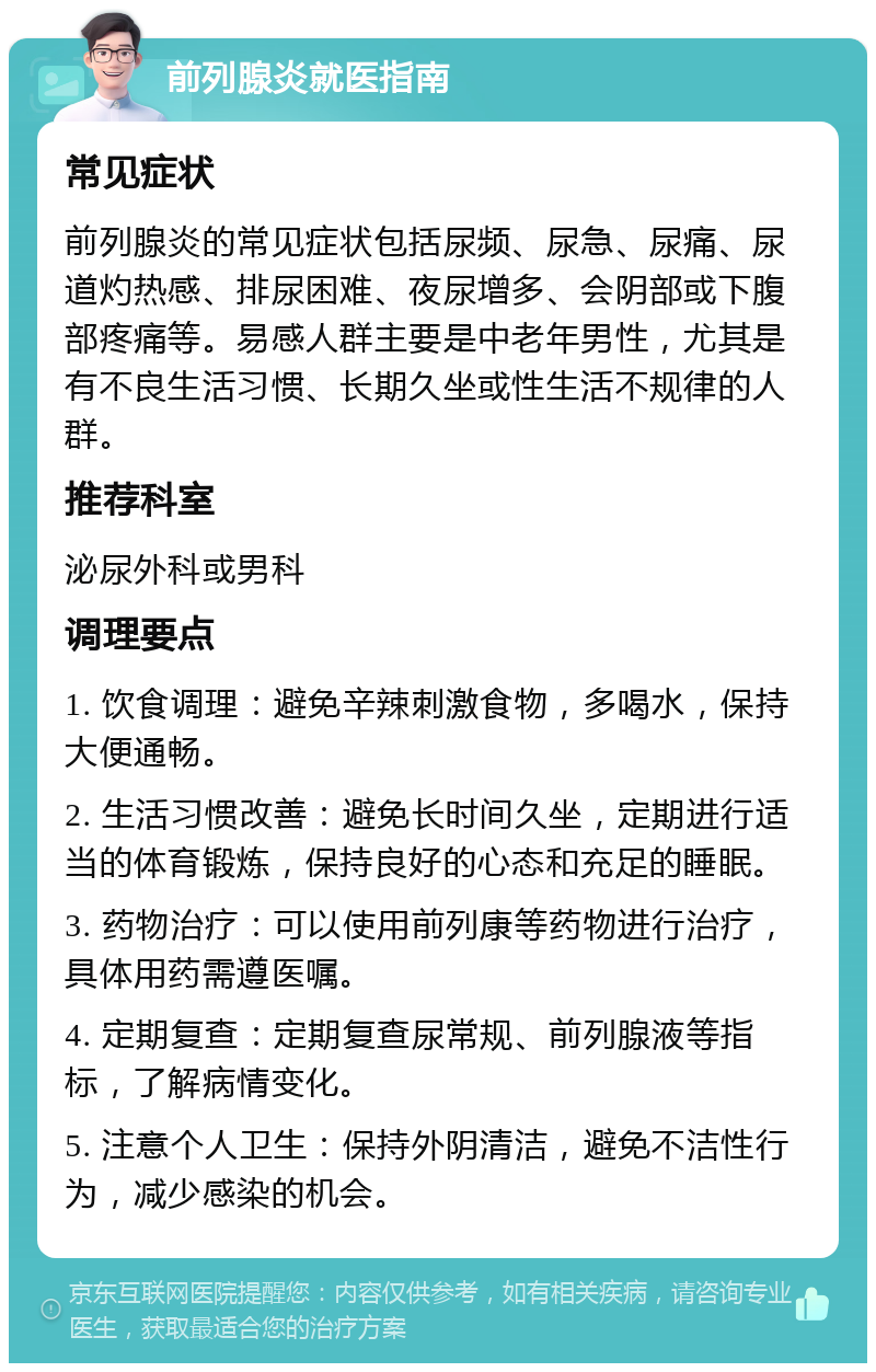 前列腺炎就医指南 常见症状 前列腺炎的常见症状包括尿频、尿急、尿痛、尿道灼热感、排尿困难、夜尿增多、会阴部或下腹部疼痛等。易感人群主要是中老年男性，尤其是有不良生活习惯、长期久坐或性生活不规律的人群。 推荐科室 泌尿外科或男科 调理要点 1. 饮食调理：避免辛辣刺激食物，多喝水，保持大便通畅。 2. 生活习惯改善：避免长时间久坐，定期进行适当的体育锻炼，保持良好的心态和充足的睡眠。 3. 药物治疗：可以使用前列康等药物进行治疗，具体用药需遵医嘱。 4. 定期复查：定期复查尿常规、前列腺液等指标，了解病情变化。 5. 注意个人卫生：保持外阴清洁，避免不洁性行为，减少感染的机会。