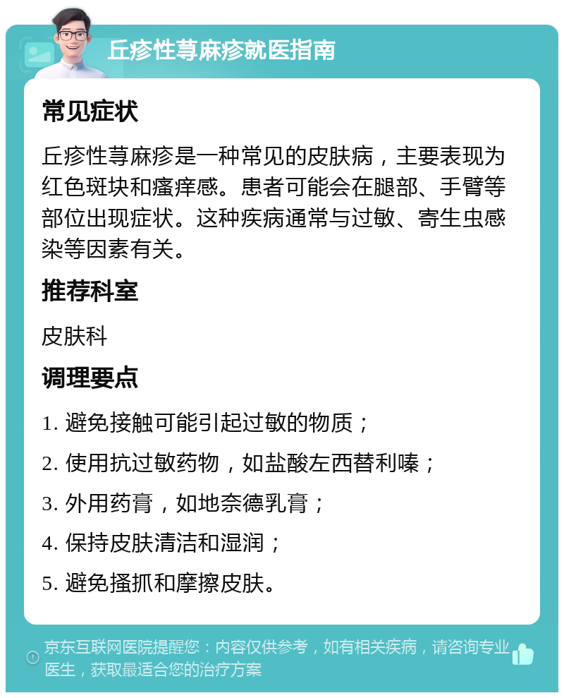 丘疹性荨麻疹就医指南 常见症状 丘疹性荨麻疹是一种常见的皮肤病，主要表现为红色斑块和瘙痒感。患者可能会在腿部、手臂等部位出现症状。这种疾病通常与过敏、寄生虫感染等因素有关。 推荐科室 皮肤科 调理要点 1. 避免接触可能引起过敏的物质； 2. 使用抗过敏药物，如盐酸左西替利嗪； 3. 外用药膏，如地奈德乳膏； 4. 保持皮肤清洁和湿润； 5. 避免搔抓和摩擦皮肤。