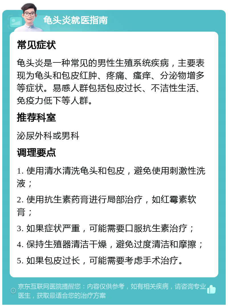 龟头炎就医指南 常见症状 龟头炎是一种常见的男性生殖系统疾病，主要表现为龟头和包皮红肿、疼痛、瘙痒、分泌物增多等症状。易感人群包括包皮过长、不洁性生活、免疫力低下等人群。 推荐科室 泌尿外科或男科 调理要点 1. 使用清水清洗龟头和包皮，避免使用刺激性洗液； 2. 使用抗生素药膏进行局部治疗，如红霉素软膏； 3. 如果症状严重，可能需要口服抗生素治疗； 4. 保持生殖器清洁干燥，避免过度清洁和摩擦； 5. 如果包皮过长，可能需要考虑手术治疗。