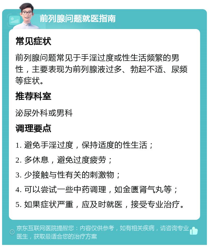 前列腺问题就医指南 常见症状 前列腺问题常见于手淫过度或性生活频繁的男性，主要表现为前列腺液过多、勃起不适、尿频等症状。 推荐科室 泌尿外科或男科 调理要点 1. 避免手淫过度，保持适度的性生活； 2. 多休息，避免过度疲劳； 3. 少接触与性有关的刺激物； 4. 可以尝试一些中药调理，如金匮肾气丸等； 5. 如果症状严重，应及时就医，接受专业治疗。