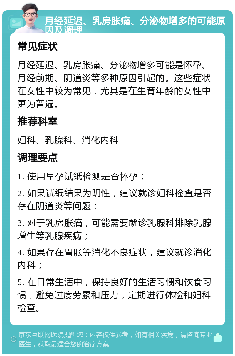 月经延迟、乳房胀痛、分泌物增多的可能原因及调理 常见症状 月经延迟、乳房胀痛、分泌物增多可能是怀孕、月经前期、阴道炎等多种原因引起的。这些症状在女性中较为常见，尤其是在生育年龄的女性中更为普遍。 推荐科室 妇科、乳腺科、消化内科 调理要点 1. 使用早孕试纸检测是否怀孕； 2. 如果试纸结果为阴性，建议就诊妇科检查是否存在阴道炎等问题； 3. 对于乳房胀痛，可能需要就诊乳腺科排除乳腺增生等乳腺疾病； 4. 如果存在胃胀等消化不良症状，建议就诊消化内科； 5. 在日常生活中，保持良好的生活习惯和饮食习惯，避免过度劳累和压力，定期进行体检和妇科检查。